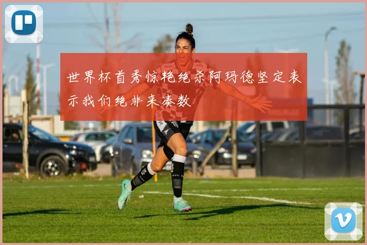 世界杯首秀惊艳绝杀阿玛德坚定表示我们绝非来凑数