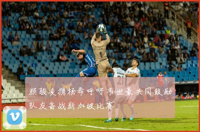 颜骏凌携杨希呼吁韦世豪共同鼓励队友备战新加坡比赛