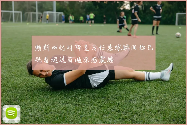 赖斯回忆对阵皇马任意球瞬间称已观看超过百遍深感震撼