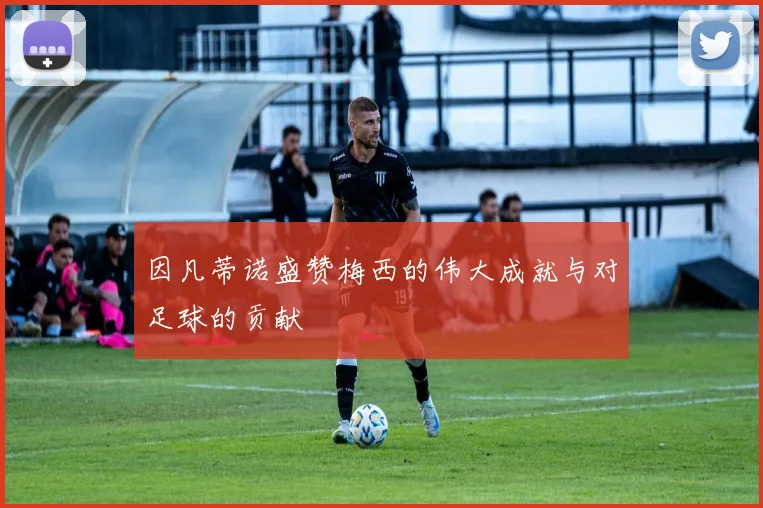 因凡蒂诺盛赞梅西的伟大成就与对足球的贡献