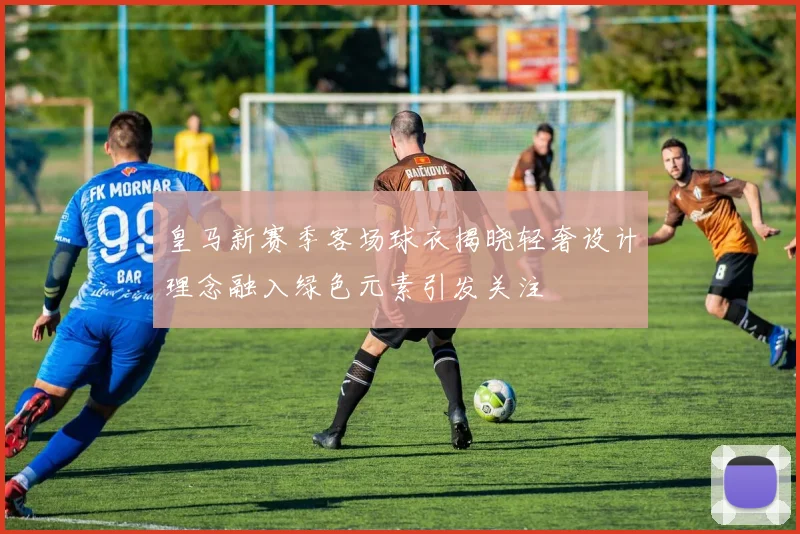 皇马新赛季客场球衣揭晓轻奢设计理念融入绿色元素引发关注