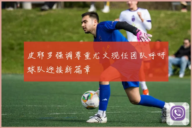 皮耶罗强调尊重尤文现任团队呼吁球队迎接新篇章