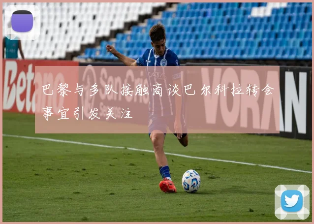 巴黎与多队接触商谈巴尔科拉转会事宜引发关注