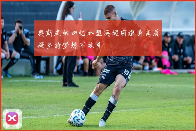 奥斯皮纳回忆加盟英超前遭身高质疑坚持梦想不放弃