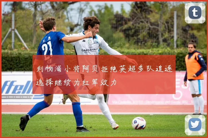 利物浦小将阿贝拒绝英超多队追逐选择继续为红军效力